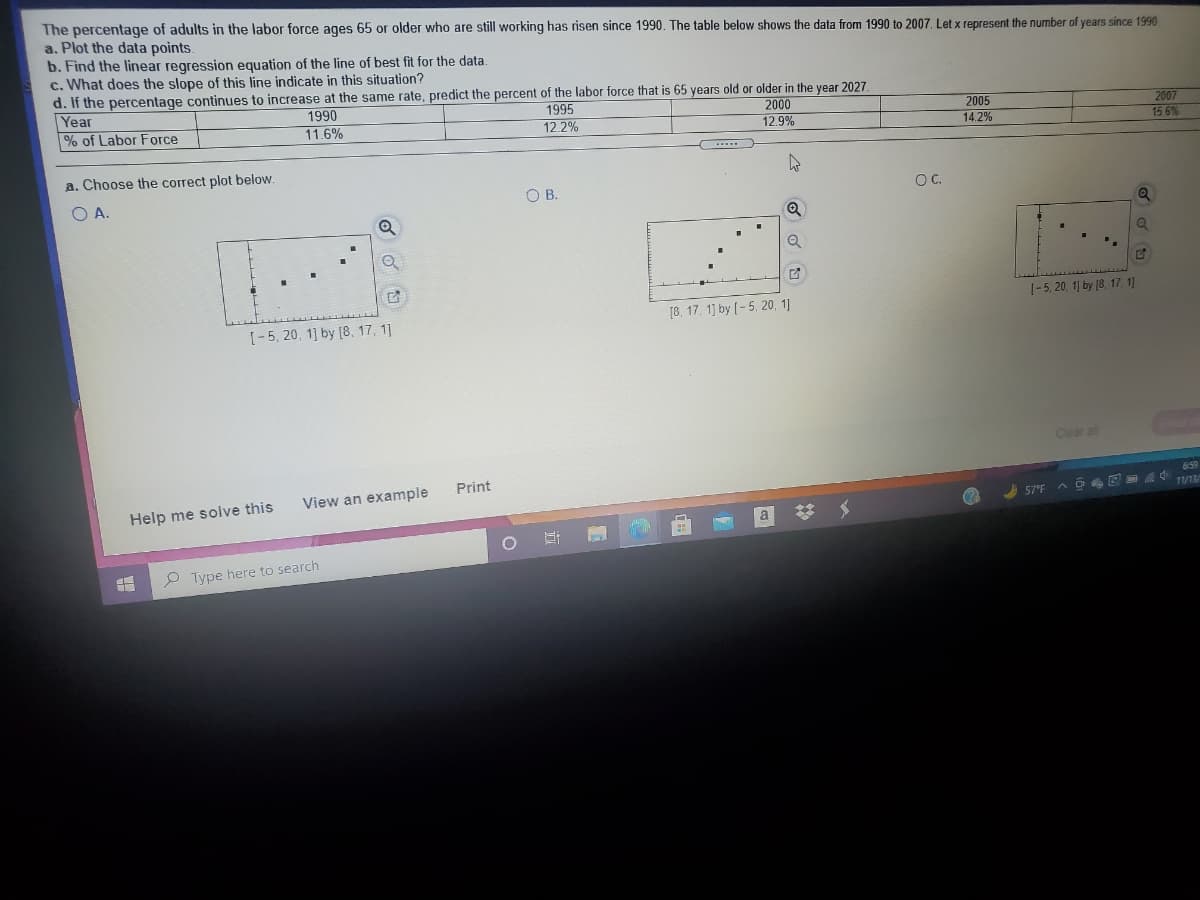The percentage of adults in the labor force ages 65 or older who are still working has risen since 1990. The table below shows the data from 1990 to 2007, Let x represent the number of years since 1990
a. Plot the data points.
b. Find the linear regression equation of the line of best fit for the data.
c. What does the slope of this line indicate in this situation?
d. If the percentage continues to increase at the same rate, predict the percent of the labor force that is 65 years old or older in the year 2027.
Year
% of Labor Force
1990
11.6%
1995
12.2%
2000
12.9%
2005
14.2%
2007
15 6%
a. Choose the correct plot below.
O A.
OB.
OC.
1-5, 20, 1] by (8. 17. 1)
[8. 17, 1) by (-5, 20, 1]
[-5, 20, 1] by [8, 17, 1]
Clear all
Print
View an example
659
Help me solve this
A D E 11/13/
57°F
%23
O Type here to search
