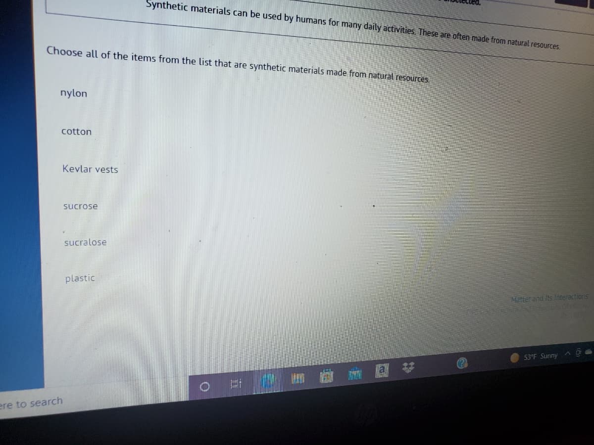 Synthetic materials can be used by humans for many daily activities. These are often made from natural resources.
Choose all of the items from the list that are synthetic materials made from natural resources.
nylon
cotton
Kevlar vests
sucrose
sucralose
plastic
Matter and Its lnteractions
53°F Sunny
ere to search
%23
