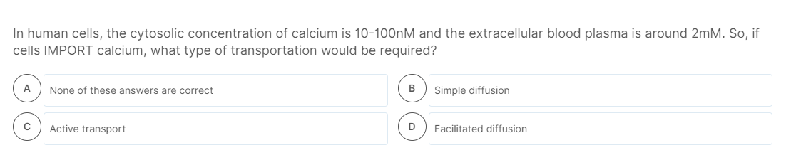 In human cells, the cytosolic concentration of calcium is 10-100nM and the extracellular blood plasma is around 2mM. So, if
cells IMPORT calcium, what type of transportation would be required?
A
None of these answers are correct
Simple diffusion
Active transport
D
Facilitated diffusion
