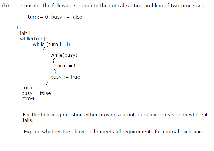 (b)
Consider the following solution to the critical-section problem of two-processes:
turn:= 0, busy := false
Pi:
init-i
while(true){
while (turn != i)
{
while(busy)
turn := i
}
busy := true
}
crit-i
busy :=false
rem-i
}
For the following question either provide a proof, or show an execution where it
fails.
Explain whether the above code meets all requirements for mutual exclusion.
