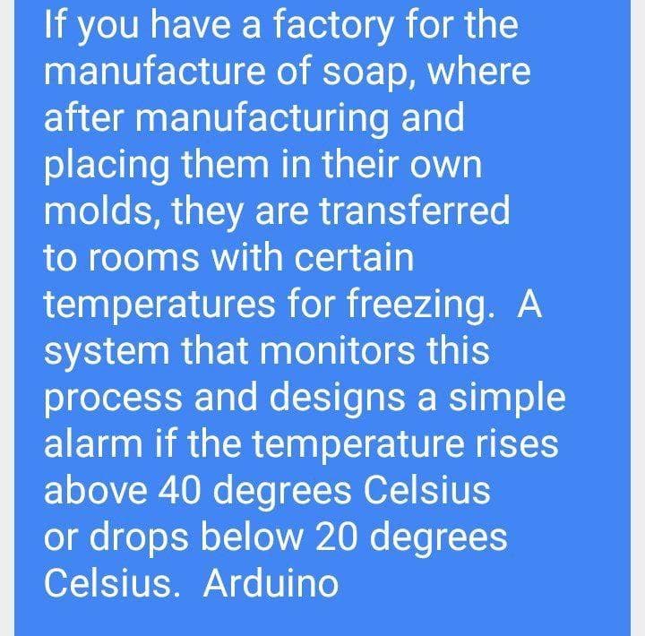 If you have a factory for the
manufacture of soap, where
after manufacturing and
placing them in their own
molds, they are transferred
to rooms with certain
temperatures for freezing. A
system that monitors this
process and designs a simple
alarm if the temperature rises
above 40 degrees Celsius
or drops below 20 degrees
Celsius. Arduino
