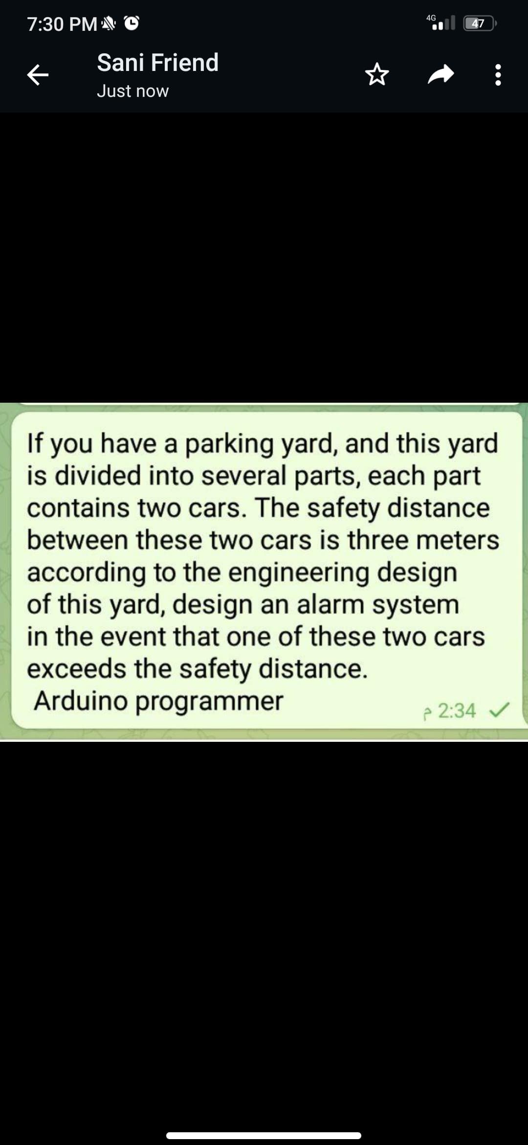 4G
7:30 PM ©
47
Sani Friend
Just now
If you have a parking yard, and this yard
is divided into several parts, each part
contains two cars. The safety distance
between these two cars is three meters
according to the engineering design
of this yard, design an alarm system
in the event that one of these two cars
exceeds the safety distance.
Arduino programmer
e 2:34 /
