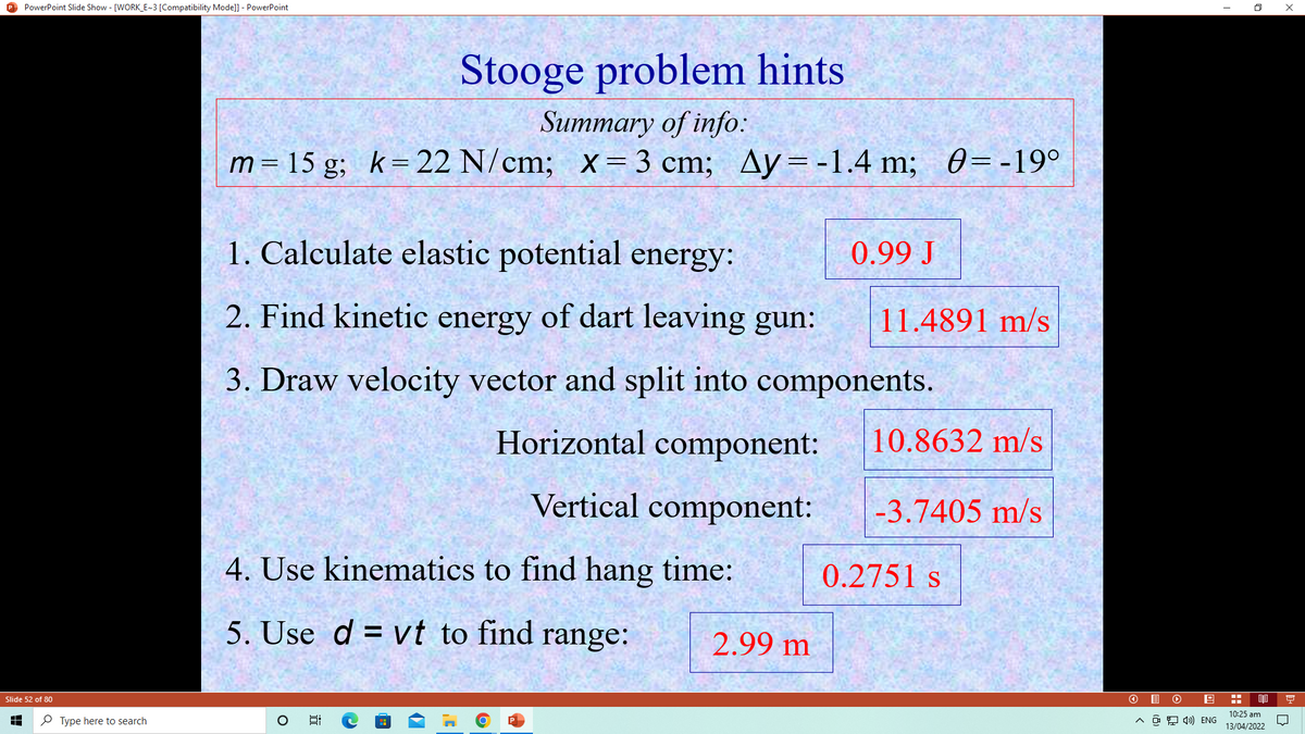 O PowerPoint Slide Show - [WORK_E~3 [Compatibility Mode]] - PowerPoint
Stooge problem hints
Summary of info:
m= 15 g; k=22 N/cm; x=3 cm; Ay= -1.4 m; 0=-19°
1. Calculate elastic potential energy:
0.99 J
2. Find kinetic energy of dart leaving gun:
11.4891 m/s
3. Draw velocity vector and split into components.
Horizontal component:
10.8632 m/s
Vertical component:
-3.7405 m/s
4. Use kinematics to find hang time:
0.2751 s
5. Use d = vt to find range:
2.99 m
O I O
Slide 52 of 80
10:25 am
P Type here to search
A a 9 4)) ENG
13/04/2022
