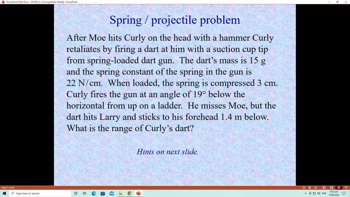 O PowerPoint Slide Show - [WORK_E~3 [Compatibility Mode]] - PowerPoint
Spring / projectile problem
After Moe hits Curly on the head with a hammer Curly
retaliates by firing a dart at him with a suction cup tip
from spring-loaded dart gun. The dart's mass is 15 g
and the spring constant of the spring in the
22 N/cm. When loaded, the spring is compressed 3 cm.
Curly fires the gun at an angle of 19° below the
horizontal from up on a ladder. He misses Moe, but the
dart hits Larry and sticks to his forehead 1.4 m below.
What is the range of Curly's dart?
gun
is
Hints on next slide.
Slide 51 of 80
10:25 am
P Type here to search
A a 9 4)) ENG
13/04/2022
