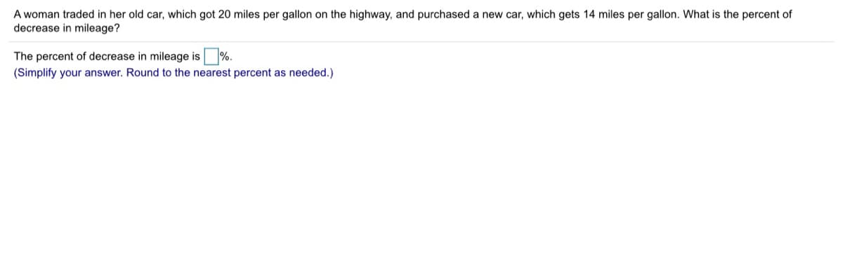 A woman traded in her old car, which got 20 miles per gallon on the highway, and purchased a new car, which gets 14 miles per gallon. What is the percent of
decrease in mileage?
The percent of decrease in mileage is %.
(Simplify your answer. Round to the nearest percent as needed.)
