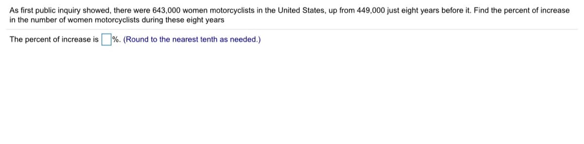 As first public inquiry showed, there were 643,000 women motorcyclists in the United States, up from 449,000 just eight years before it. Find the percent of increase
in the number of women motorcyclists during these eight years
The percent of increase is
%. (Round to the nearest tenth as needed.)
