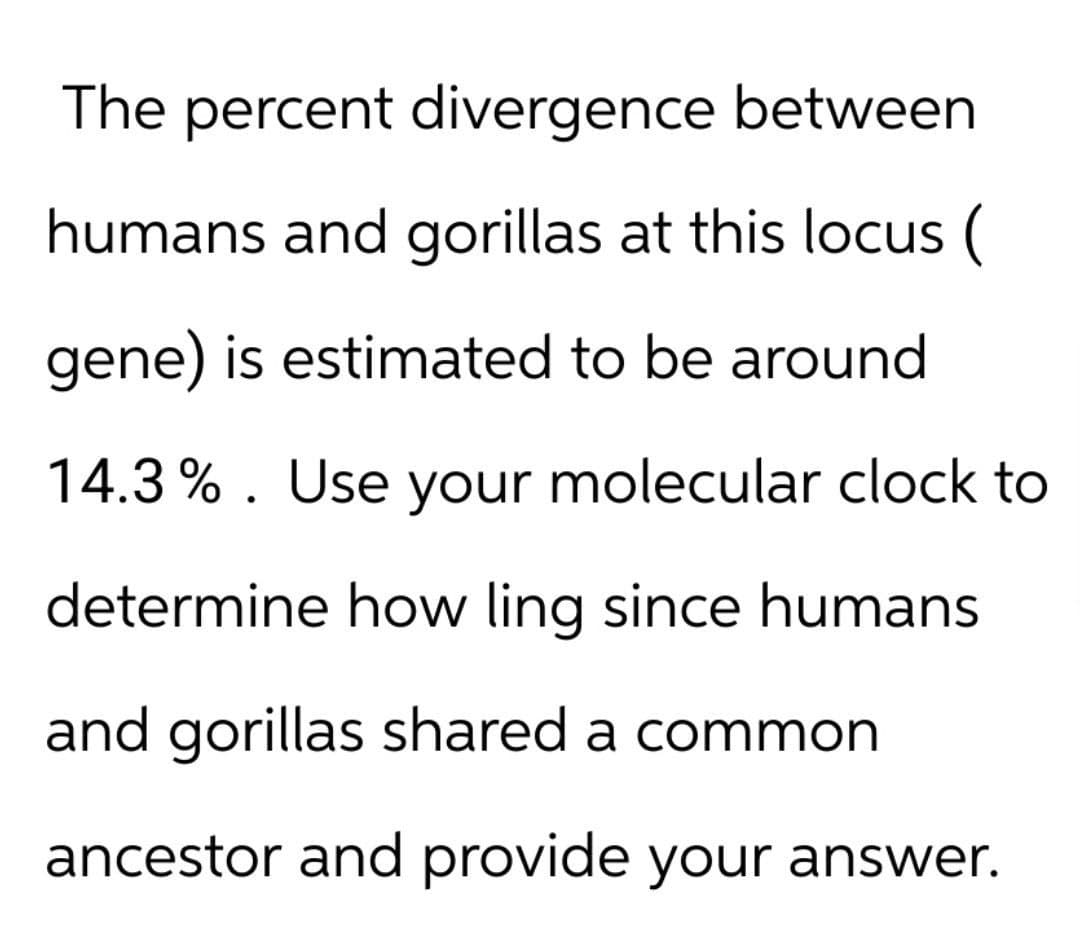 The percent divergence between
humans and gorillas at this locus (
gene) is estimated to be around
14.3%. Use your molecular clock to
determine how ling since humans
and gorillas shared a common
ancestor and provide your answer.