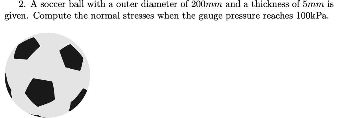 2. A soccer ball with a outer diameter of 200mm and a thickness of 5mm is
given. Compute the normal stresses when the gauge pressure reaches 100kPa.
