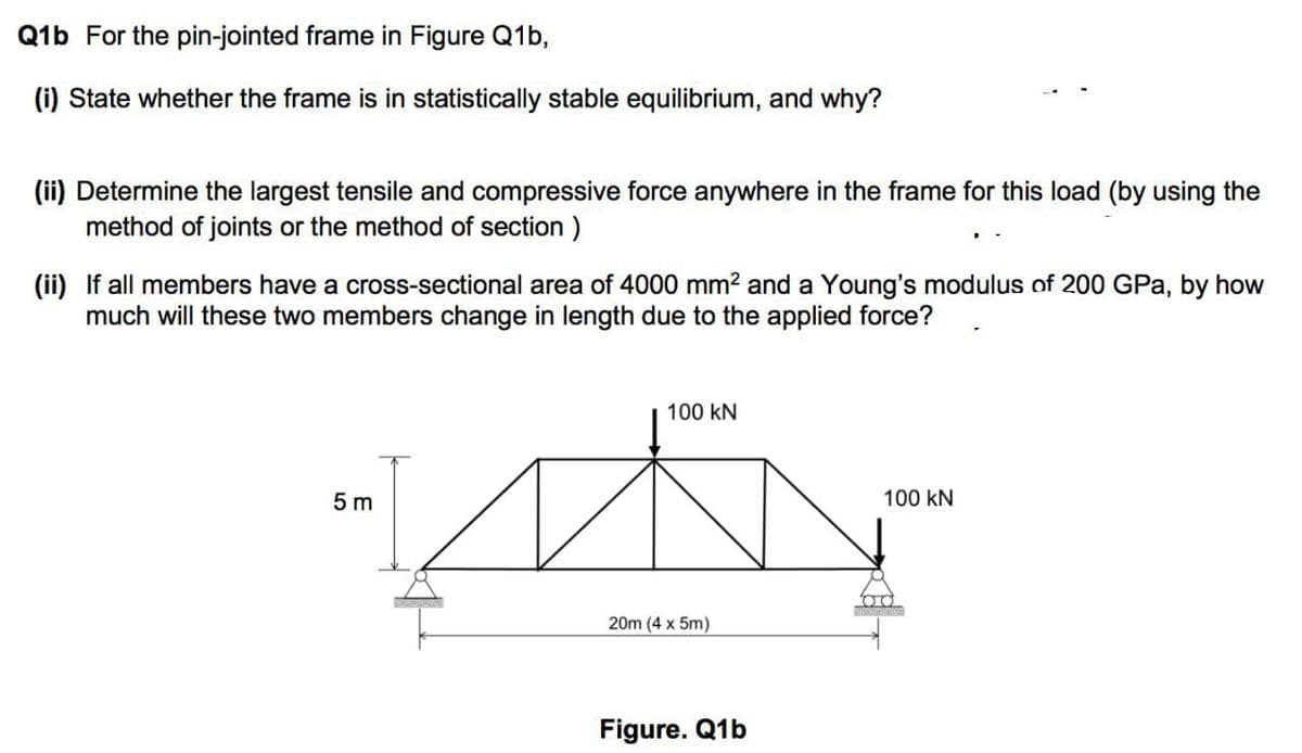 Q1b For the pin-jointed frame in Figure Q1b,
(i) State whether the frame is in statistically stable equilibrium, and why?
(ii) Determine the largest tensile and compressive force anywhere in the frame for this load (by using the
method of joints or the method of section )
(ii) If all members have a cross-sectional area of 4000 mm2 and a Young's modulus of 200 GPa, by how
much will these two members change in length due to the applied force?
100 kN
5 m
100 kN
20m (4 x 5m)
Figure. Q1b
