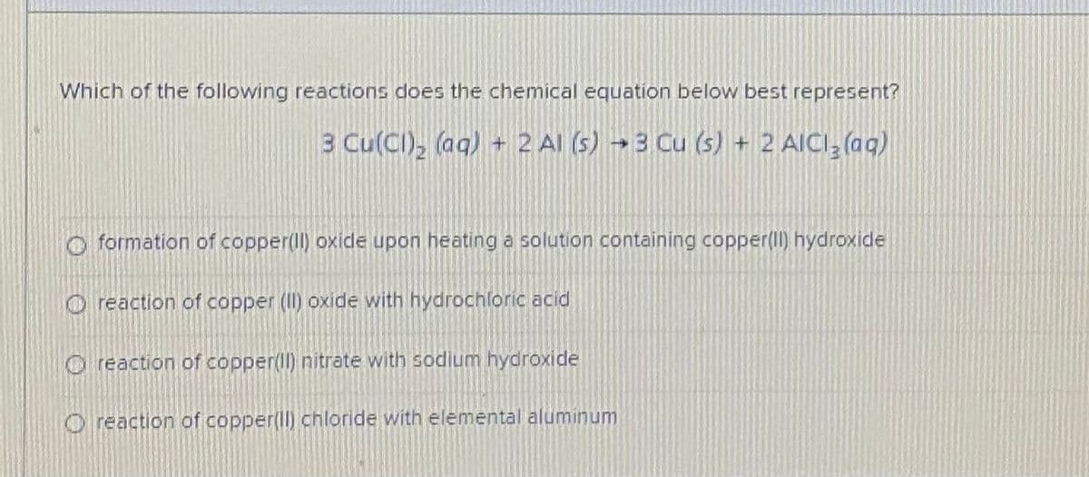 Which of the following reactions does the chemical equation below best represent?
3 Cu(CI), (aq) + 2 Al (s) → 3 Cu (s) + 2 AICI, (aq)
formation of copper(ll) oxide upon heating a solution containing copper(Il) hydroxide
O reaction of copper (II) oxide with hydrochloric acid
O reaction of copper(l) nitrate with sodium hydroxide
O reaction of copper(ll) chloride with elemental aluminum
