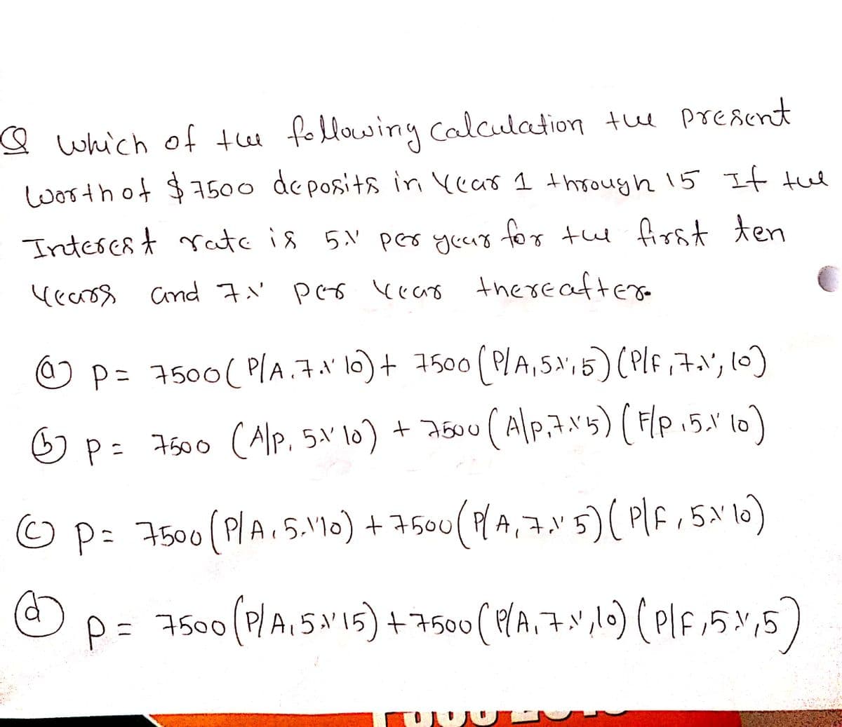 Q which of thee following calculation tue preaent
worth of $7500 de posita in Vear 1 through 15 If tue
Intercst rate is 5.N per yeur
for tu first ten
(earos Cind 7.'
pes keao there aftera
p=D 7500(P/A.7.1' 10)+7500 ( PlA,5;5)Pf,, l0)
Op= 7500 (Alp. 5a' lo)
+ 2500 ( Alp,7N'5) (Flp.5." lo)
Op:7500(PlA.5.'1o) + 7500 (PA,7.v5)( Plf,5'1)
p= 7500 0 ( PA,7.",lo) ( Plf15%,5)
(P/AISN15) +7500
A,5:
人リ
