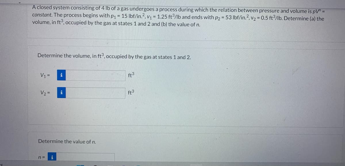 A closed system consisting of 4 lb of a gas undergoes a process during which the relation between pressure and volume is pV" =
constant. The process begins with p₁ = 15 lbf/in.2, v₁ = 1.25 ft3/lb and ends with p2 = 53 lbf/in.2, v₂ = 0.5 ft³/lb. Determine (a) the
volume, in ft3, occupied by the gas at states 1 and 2 and (b) the value of n.
Determine the volume, in ft3, occupied by the gas at states 1 and 2.
V₁ =
V₂ =
n =
i
Determine the value of n.
i
i
ft3
ft3