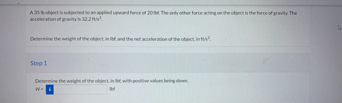 A 35 lb object is subjected to an applied upward force of 20 lbf. The only other force acting on the object is the force of gravity. The
acceleration of gravity is 32.2 ft/s².
Determine the weight of the object, in lbf, and the net acceleration of the object, in ft/s².
Step 1
Determine the weight of the object, in lbf, with positive values being down.
W = i
lbf
h