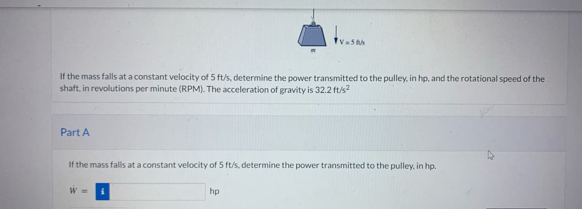 If the mass falls at a constant velocity of 5 ft/s, determine the power transmitted to the pulley, in hp, and the rotational speed of the
shaft, in revolutions per minute (RPM). The acceleration of gravity is 32.2 ft/s²
Part A
If the mass falls at a constant velocity of 5 ft/s, determine the power transmitted to the pulley, in hp.
W =
V=5 ft/s
i
hp