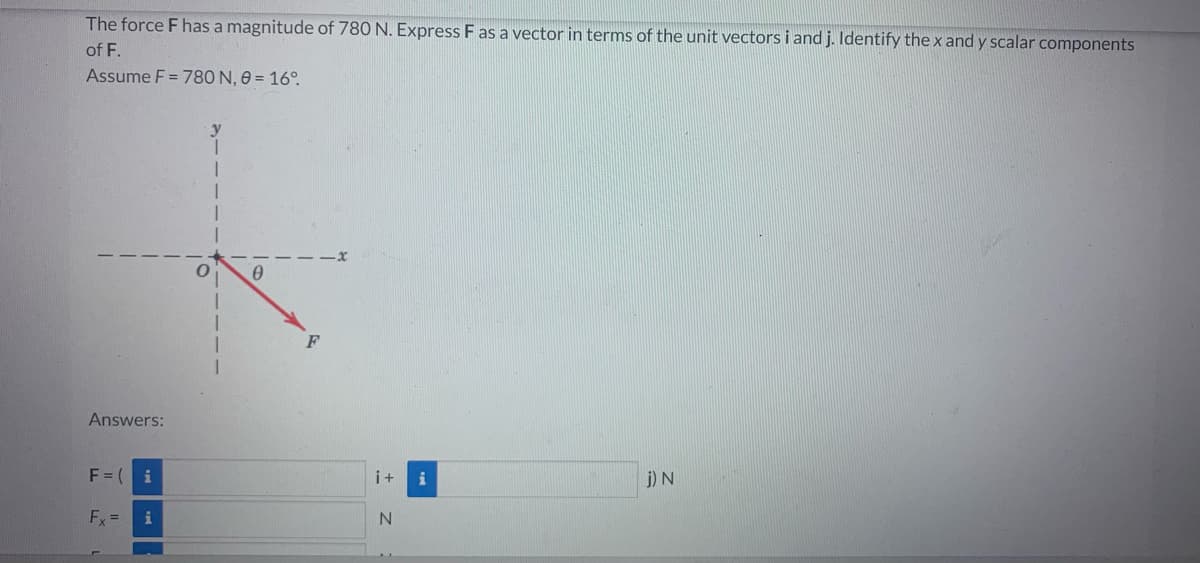 The force F has a magnitude of 780 N. Express F as a vector in terms of the unit vectors i and j. Identify the x and y scalar components
of F.
Assume F = 780 N, 0 = 16°.
Answers:
F = (
Fx =
i
i
i+ i
N
j) N