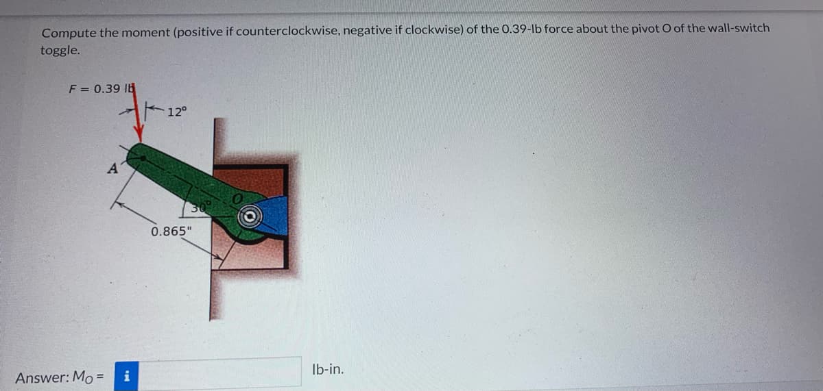 Compute the moment (positive if counterclockwise, negative if clockwise) of the 0.39-lb force about the pivot O of the wall-switch
toggle.
F = 0.39 lb
A
Answer: Mo= i
12°
0.865"
lb-in.