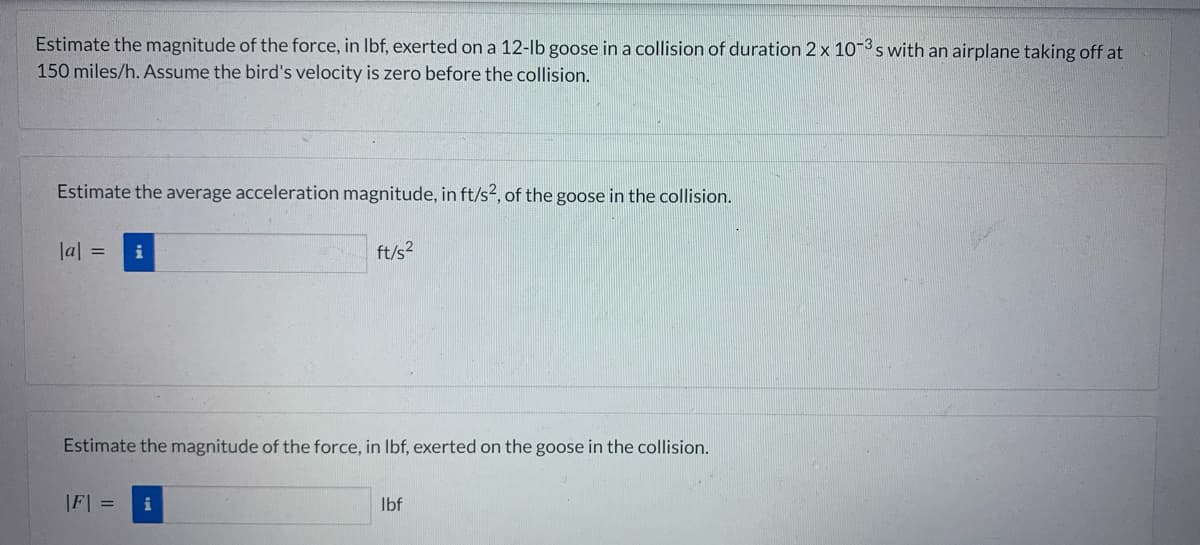 Estimate the magnitude of the force, in lbf, exerted on a 12-lb goose in a collision of duration 2 x 10-3s with an airplane taking off at
150 miles/h. Assume the bird's velocity is zero before the collision.
Estimate the average acceleration magnitude, in ft/s2, of the goose in the collision.
|a| = i
Estimate the magnitude of the force, in lbf, exerted on the goose in the collision.
|F| =
ft/s²
i
lbf