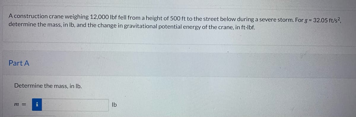 A construction crane weighing 12,000 lbf fell from a height of 500 ft to the street below during a severe storm. For g = 32.05 ft/s²,
determine the mass, in lb, and the change in gravitational potential energy of the crane, in ft·lbf.
Part A
Determine the mass, in lb.
m = i
lb