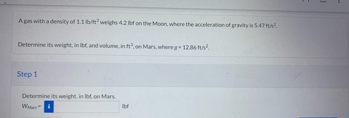 A gas with a density of 1.1 lb/ft3 weighs 4.2 lbf on the Moon, where the acceleration of gravity is 5.47 ft/s².
Determine its weight, in lbf, and volume, in ft3, on Mars, where g = 12.86 ft/s².
Step 1
Determine its weight, in lbf, on Mars.
W Mars =
lbf
!!
-.