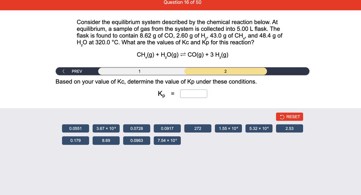 Question 16 of 50
Consider the equilibrium system described by the chemical reaction below. At
equilibrium, a sample of gas from the system is collected into 5.00 L flask. The
flask is found to contain 8.62 g of CO, 2.60 g of H, 43.0 g of CH,, and 48.4 g of
H,0 at 320.0 °C. What are the values of Kc and Kp for this reaction?
2'
4'
CH (g) + H,O(g) = CO(g) + 3 H,(g)
PREV
1
Based on your value of Kc, determine the value of Kp under these conditions.
Kp
5 RESET
0.0551
3.67 x 103
0.0728
0.0917
272
1.55 x 106
5.32 x 106
2.53
0.179
8.69
0.0963
7.54 x 105
