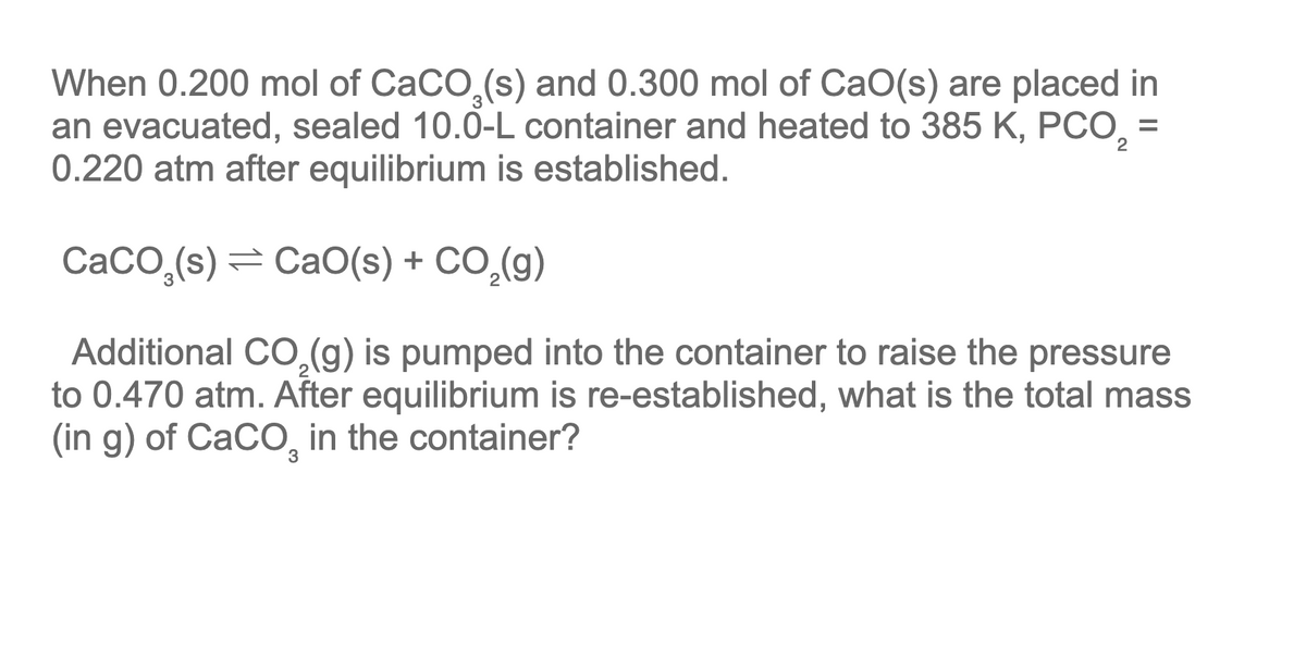 When 0.200 mol of CaCO,(s) and 0.300 mol of CaO(s) are placed in
an evacuated, sealed 10.0-L container and heated to 385 K, PCO, =
0.220 atm after equilibrium is established.
2
CACO,(s) = CaO(s) + CO,(g)
Additional CO,(g) is pumped into the container to raise the pressure
to 0.470 atm. After equilibrium is re-established, what is the total mass
(in g) of CaCO, in the container?
