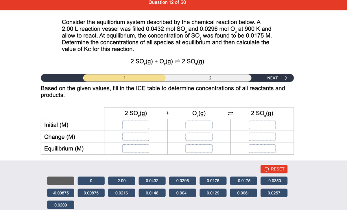 Question 12 of 50
Consider the equilibrium system described by the chemical reaction below. A
2.00 L reaction vessel was filled 0.0432 mol SO, and 0.0296 mol O, at 900 K and
allow to react. At equilibrium, the concentration of SO, was found to be 0.0175 M.
Determine the concentrations of all species at equilibrium and then calculate the
value of Kc for this reaction.
2 SO,(g) + 0,(9) =2 S0,(g)
1
2
NEXT
>
Based on the given values, fill in the ICE table to determine concentrations of all reactants and
products.
2 SO,(g)
2 SO,(g)
+
(6)°o
Initial (M)
Change (M)
Equilibrium (M)
5 RESET
2.00
0.0432
0.0296
0.0175
-0.0175
-0.0350
-0.00875
0.00875
0.0216
0.0148
0.0041
0.0129
0.0061
0.0257
0.0209
1L
