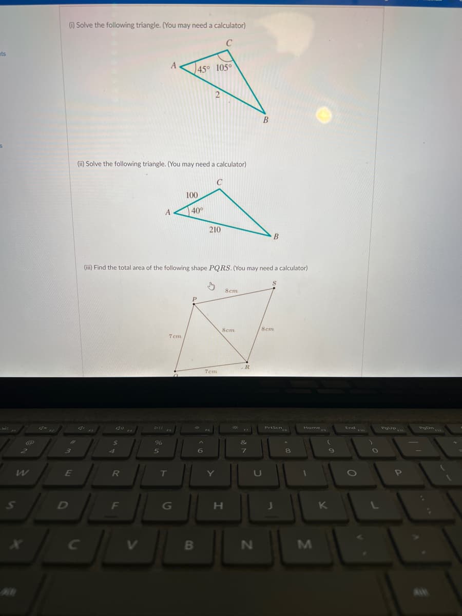 nts
S
2
(i) Solve the following triangle. (You may need a calculator)
C
#
3
E
D
C
(ii) Solve the following triangle. (You may need a calculator)
C
$
4
R
F
%
A
5
A
T
(iii) Find the total area of the following shape PQRS. (You may need a calculator)
7cm
45° 105°
G
100
40°
P
B
2
6
210
7cm
Y
8cm
8cm
H
R
&
7
B
U
N
B
S
8cm
PrtScn
J
8
Home
1
3
9
K
End Fo
O
POUP
PgDn
5
P