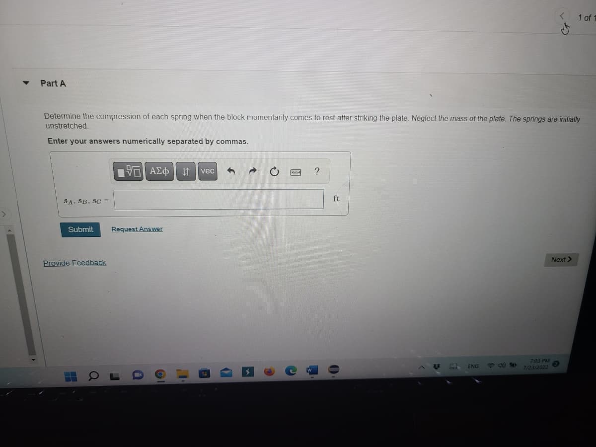 Part A
Determine the compression of each spring when the block momentarily comes to rest after striking the plate. Neglect the mass of the plate. The springs are initially
unstretched.
Enter your answers numerically separated by commas.
SA, SB, SC =
Submit
Provide Feedback
H
15 ΑΣΦ JT vec
Request Answer
Q
J
O
OF
8
C
?
ft
O
ENG
7:03 PM
7/23/2022
1 of 1
Next >