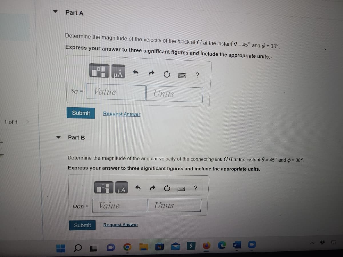 1 of 1
>
H
Part A
Determine the magnitude of the velocity of the block at C at the instant 0= 45° and = 30°
Express your answer to three significant figures and include the appropriate units.
UC =
Submit
Part B
PHA
Value
WCB =
Request Answer
Submit
Determine the magnitude of the angular velocity of the connecting link CB at the instant = 45° and = 30°.
Express your answer to three significant figures and include the appropriate units.
μA
Value
Units
Request Answer
?
Units
?
H