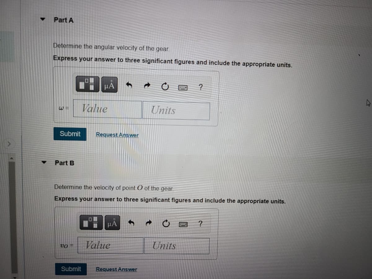 Part A
Determine the angular velocity of the gear.
Express your answer to three significant figures and include the appropriate units.
Submit
W= Value
Part B
LON
VO =
Submit
μA 1
0
Request Answer
Determine the velocity of point O of the gear.
Express your answer to three significant figures and include the appropriate units.
μA
Value
C
Request Answer
Units
?
Units
?
2