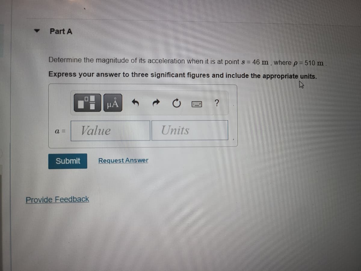 ▼
Part A
Determine the magnitude of its acceleration when it is at point s = 46 m, where p = 510 m
Express your answer to three significant figures and include the appropriate units.
a= Value
Submit
HÅ
Provide Feedback
Request Answer
Units