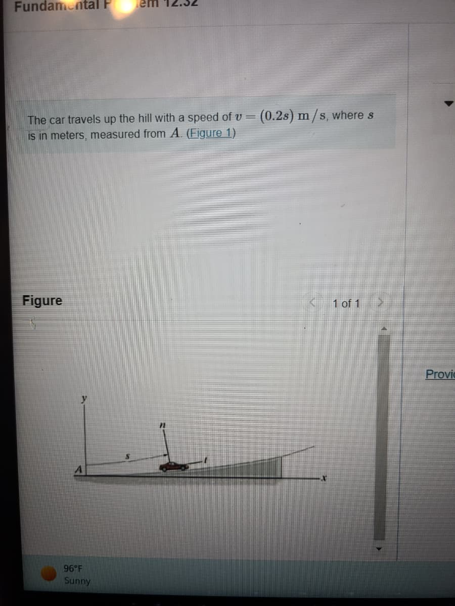 Fundamental P
The car travels up the hill with a speed of v = (0.2s) m/s, where s
is in meters, measured from A. (Figure 1)
Figure
A
em
96°F
Sunny
X
1 of 1
Provi