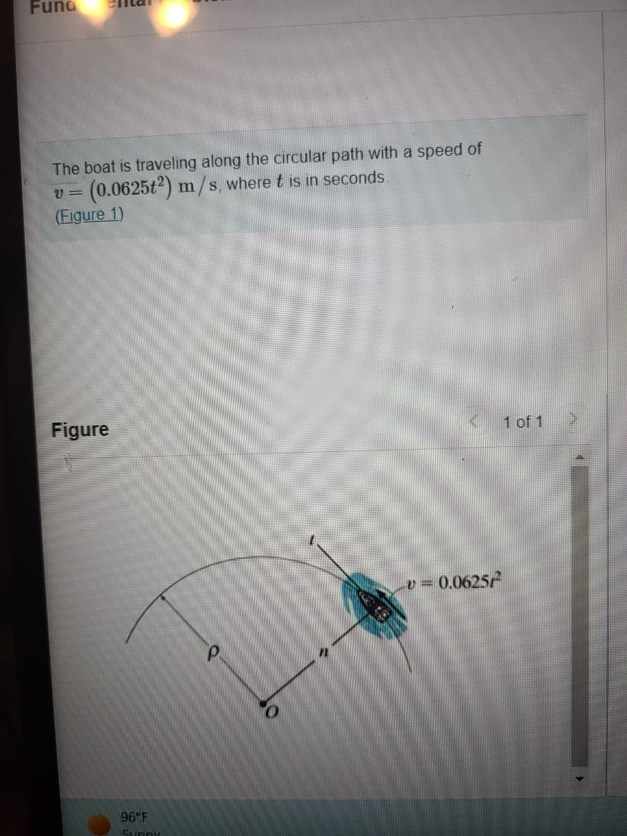 ### Fundamental Concepts

The boat is traveling along the circular path with a speed of:

\[ v = (0.0625t^2) \, \text{m/s}, \]

where \( t \) is in seconds. ([Figure 1](#))

#### Figure

![Figure 1](#)

In Figure 1, a boat is shown moving along a circular path around a central point labeled \( O \) with a radius \( \rho \). The boat's position on the path is indicated, and the speed of the boat is given by the equation \( v = 0.0625t^2 \).

- \( O \): Center of the circular path
- \( \rho \): Radius of the circular path
- \( t \): Tangent at the position of the boat
- \( v \): Speed of the boat, \( v = 0.0625t^2 \)