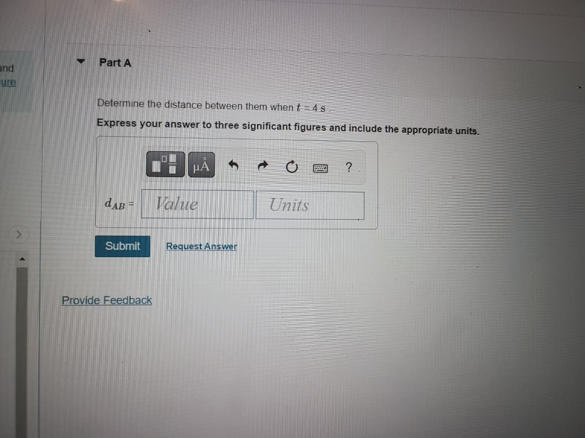 and
ure
▼ Part A
Determine the distance between them when t = 4 s
Express your answer to three significant figures and include the appropriate units.
dAB =
Submit
Provide Feedback
HÅ
Value
3
Request Answer
C
Units
?