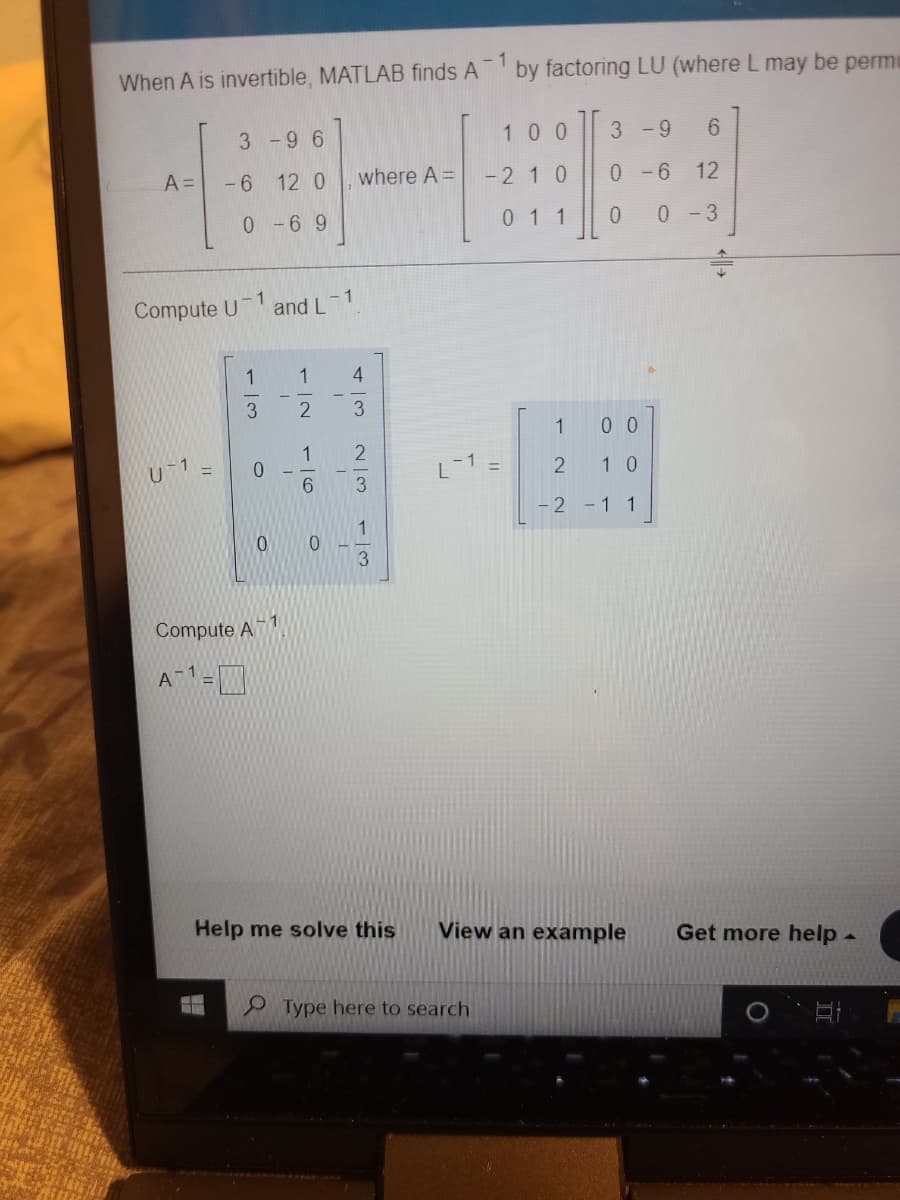 When A is invertible, MATLAB finds A
- 1
by factoring LU (where L may be permu
3-96
100
3 -9
6.
A =
- 6
12 0
where A =
-2 10
0 -6
12
0 1 1
0 - 3
1
Compute U
and L
1
1
3.
1
0 0
1
U1 =
L-1 =
2 10
3
-2 -1 1
Compute A 1
A1-W
Help me solve this
View an example
Get more help -
Type here to search
43
