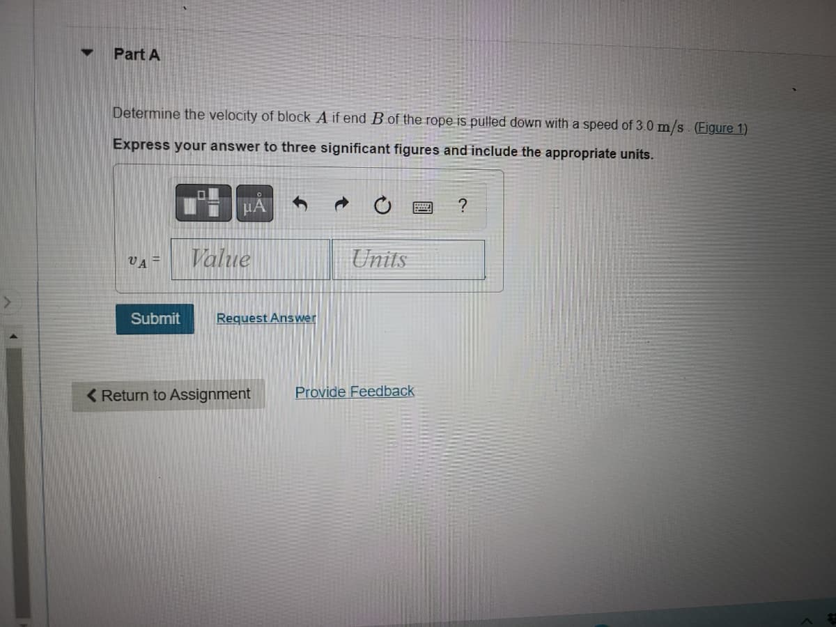 ### Part A: Determining the Velocity of Block A

In this exercise, you are asked to determine the velocity of block \( A \) if end \( B \) of the rope is pulled down with a speed of 3.0 m/s (Refer to Figure 1 for the setup).

Express your answer to three significant figures and include the appropriate units.

**Input Field:**
\[ v_A = \_\_\_\_\_\_ \, \text{Value} \, \_\_\_\_\_\_ \, \text{Units} \]

**Submission Options:**
- **Submit**: Submit your answer for evaluation.
- **Request Answer**: If you are stuck and would like to see the answer.
- **Return to Assignment**: To go back to the main assignment page.
- **Provide Feedback**: To give feedback on this exercise.

#### Explanation:
- **Figure 1**: (Not provided in the text but assumed to show the setup of block \( A \) and end \( B \), likely illustrating the pulley system or the rope arrangement.)
- **Text Buttons**:
  - The first button likely allows for formatting equations and inserting various mathematical symbols.
  - The second button appears to allow for formatting or unit selection.
  
Use this setup to calculate and enter the velocity \( v_A \) of block \( A \) based on the given speed at which end \( B \) is pulled down. Ensure your answer is precise to three significant figures, reflecting a clear understanding of the concepts involved.