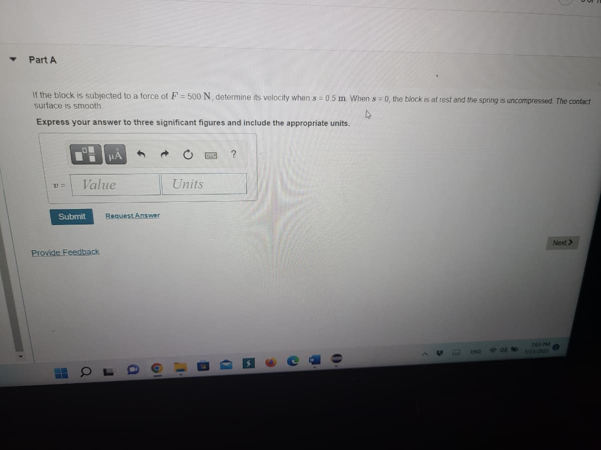 ▼
Part A
If the block is subjected to a force of F = 500 N, determine its velocity when s = 0.5 m. When s = 0, the block is at rest and the spring is uncompressed. The contact
surface is smooth.
4
Express your answer to three significant figures and include the appropriate units.
21 =
00
Submit
▬▬▬
Value
Provide Feedback
μÃ
Request Answer
Q
J
Ol
Units
?
(
♫
ENG
7:03 PM
7/23/2022
Next >