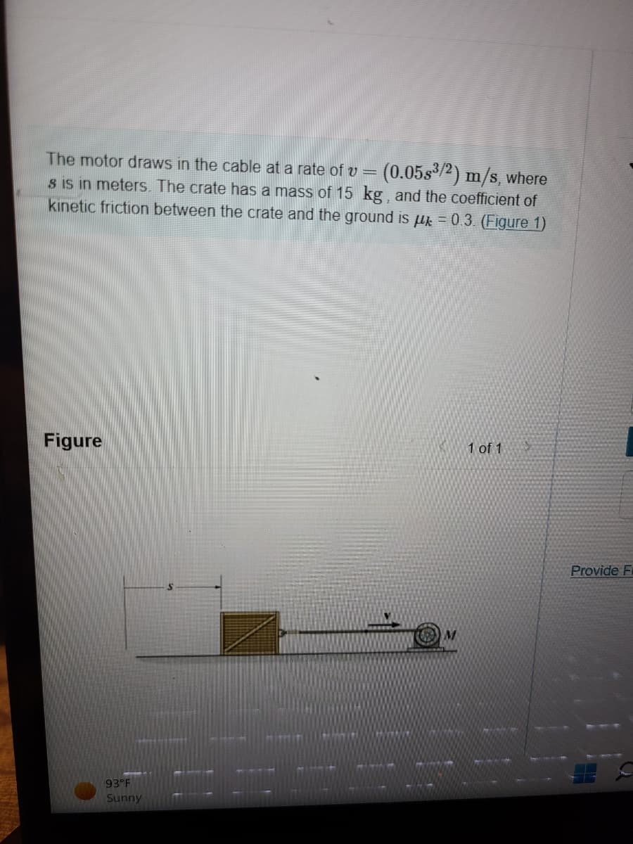 The motor draws in the cable at a rate of v = : (0.05s³/2) m/s, where
s is in meters. The crate has a mass of 15 kg, and the coefficient of
kinetic friction between the crate and the ground is μ = 0.3. (Figure 1)
Figure
93°F
Sunny
1 of 1
Provide F