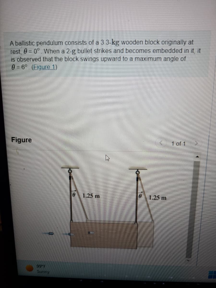 A ballistic pendulum consists of a 3.3-kg wooden block originally at
rest, 0 = 0°. When a 2-g bullet strikes and becomes embedded in it, it
is observed that the block swings upward to a maximum angle of
0 = 6°. (Figure 1)
Figure
99 F
Sunny
0 1.25 m
0
1.25 m
1 of 1