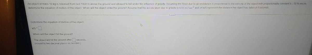 An object of mass 10 kg is released from rest 1000 m above the ground and allowed to fall under the influence of gravity. Assuming the force due to air resistance is proportional to the velocily of the object with proportionality constant b- 50 N-sec/m,
delermine Ihe equation of motion of the object When will the object strike the ground? Assume that the acceleration due to gravity is 9 81 m/sec and let x(t) represent the distance the object has lallen in t seconds.
Determine the equation of motion of the object.
x(t)-D
When will the object hit the grourd?
Tha object will thit the ground after seconds.
(Round to two decimal places as needed )
