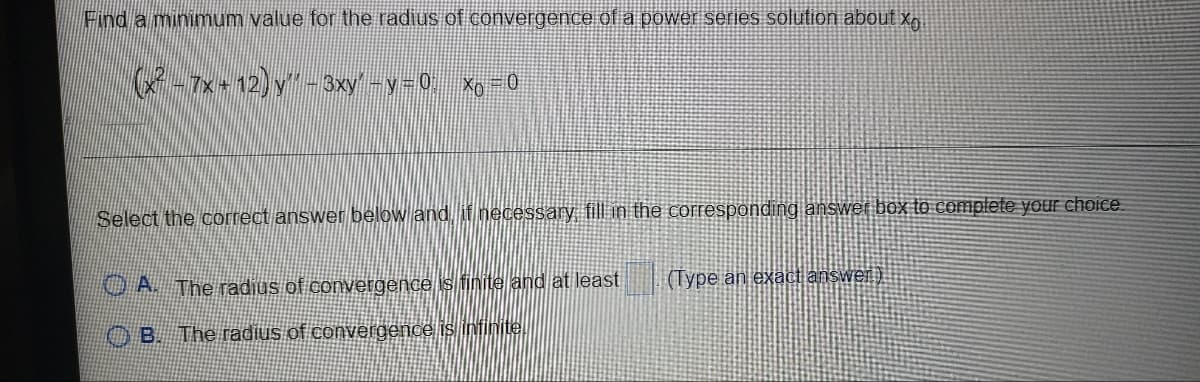Find a minimum value for the radius of convergence of a power series solution about xg.
-7x+12)y- 3xy-y-0 Xo-0
Select the correct answer below and, if necessary fill in the corresponding answer box to complete your choice.
O A The radius of convergence is finite and at least
(Type an exact answen).
O B. The radius of convergence is infinite.
