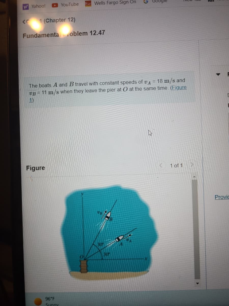 ### Fundamental Problem 12.47

The boats ***A*** and ***B*** travel with constant speeds of \( v_A = 18 \, \text{m/s} \) and \( v_B = 11 \, \text{m/s} \) when they leave the pier at ***O*** at the same time. ([Figure 1](#figure-1))

#### Figure 1

The diagram shows two boats, ***A*** and ***B***, departing from a pier at point ***O*** into the water. The paths of the boats are defined with respect to an \(x\)-\(y\) coordinate system centered at the pier. Boat ***A*** is moving at a 30° angle relative to the \(x\)-axis, while boat ***B*** is moving at a 45° angle relative to the \(y\)-axis.

**Key elements of the diagram:**
- Origin point ***O*** represents the pier where both boats start.
- Boat ***A*** travels at a speed of 18 m/s.
- Boat ***B*** travels at a speed of 11 m/s.
- The path angles are illustrated with respect to \(x\) and \(y\) axes:
  - Boat ***A***: 30° with the \(x\)-axis
  - Boat ***B***: 45° with the \(y\)-axis