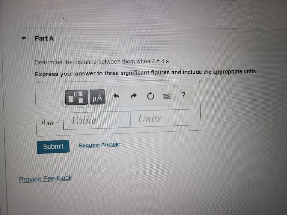 ### Part A

**Problem Statement:**
Determine the distance between them when \( t = 4 \, s \).

Express your answer to three significant figures and include the appropriate units.

**Input Fields:**
\( d_{AB} = \) [Value] [Units]

**Buttons and Options:**
- Submit
- Request Answer
- Provide Feedback

#### Screen Elements:
- The main text box for entering the value and units is surrounded by navigational and formatting buttons. These buttons include options for toggling between different formats, resetting the input, and accessing the help section.

This exercise appears to be part of a physics or mathematics problem set where students are asked to determine and express the distance between two points at a specified time. The problem emphasizes precision and proper unit notation in the answer.