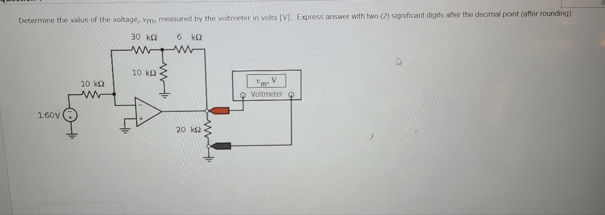 Determine the value of the voltage, vm, measured by the voltmeter in volts [V]. Express answer with two (2) significant digits after the decimal point (after rounding).
30 k2
6 kQ
10 k2
10 k2
Vm. V
O Voltmeter o
1.60V
20 k2 -
