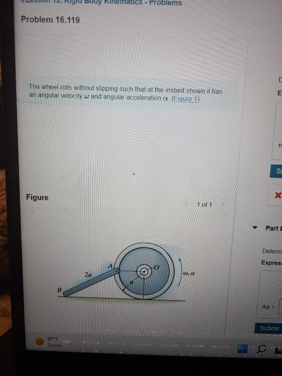 Problem 16.119
The wheel rolls without slipping such that at the instant shown it has
an angular velocity w and angular acceleration a. (Figure 1)
Figure
B
Body Kinematics - Problems
97°F
Sunny
2a
@, a
1 of 1
V
Su
Part E
ap
Determ
Express
Submit