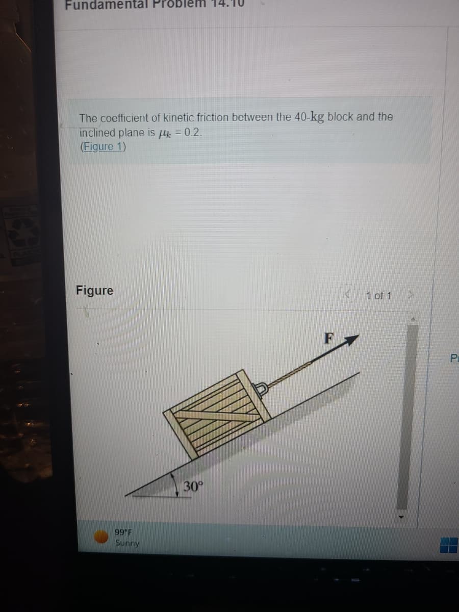 Fundamental Problem
The coefficient of kinetic friction between the 40-kg block and the
inclined plane is μ = 0.2.
(Figure 1)
Figure
99°F
Sunny
30°
1 of 1
P