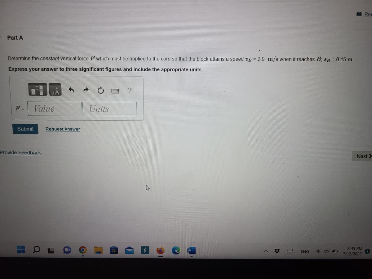 Part A
Determine the constant vertical force F which must be applied to the cord so that the block attains a speed up = 2.9 m/s when it reaches B, sg = 0.15 m.
Express your answer to three significant figures and include the appropriate units.
F = Value
Submit
Provide Feedback
μA
a
Request Answer
O
Units
I
?
>
#
ENG
4x D
Rev
Next >
8:45 PM
7/12/2022