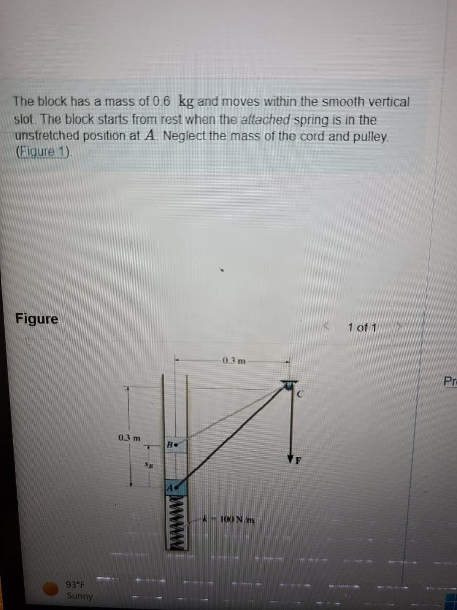 The block has a mass of 0.6 kg and moves within the smooth vertical
slot. The block starts from rest when the attached spring is in the
unstretched position at A. Neglect the mass of the cord and pulley.
(Figure 1).
Figure
93°F
Sunny
0.3 m
SB
B.
wwwwww
-0.3 m
k-100 N/m
1 of 1
Pr