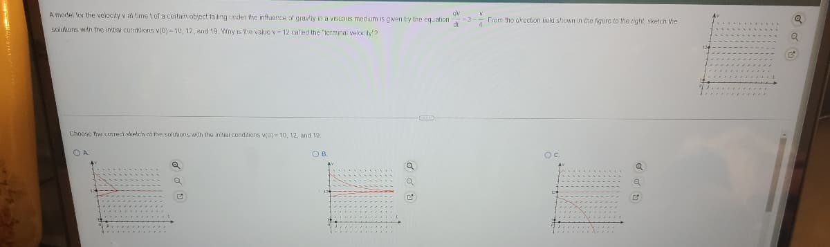 A model for the velocity v al time t of a certairs object failing under the influence of gravity in a viscous medium is given by the equation -3-- From the diroction lield shown in the figure to the right, skelch the
dv
solutions with the initial conditions v(0) = 10, 12 , and 19. Wny is the value v 12 called the 'terminal velocity"?
Choose the coIreci sketch of the solutions with the initial conditions v(0) = 10, 12, and 19.
O A
OB.
Oc.
