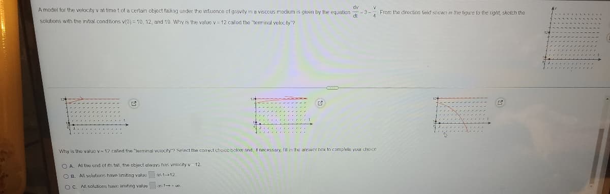 dv
A model for the velocity v at timet of a certain object falling under the influence of gravity in a viscous modium is given by the equation
- -3-
4.
From the direction field shown in the figure to the right, skotch the
solutions with the initial conditions v(0) = 10, 12 , and 19. Why is the value v= 12 called the "terminal velocity"?
Why is the valuo v= 12 called the "terminal volocity"? Select the correct choicc bolow and, if necessary, fill in the answer hox to complete your chioce
O A. At the end of its tall, the object always has velacity v- 12
O B
All solutions have limiting valuc as t12.
OC. All solutions have limitıng value as t-+ co
